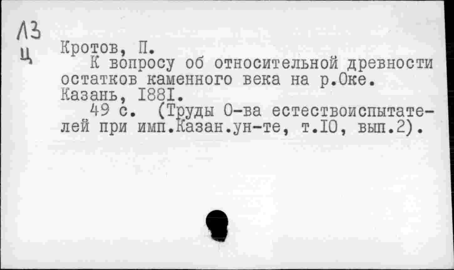 ﻿Кротов, П.
К вопросу об относительной древности остатков каменного века на р.Оке. Казань, 1881.
49 с. (Труды О-ва естествоиспытателей при имп.Казан.ун-те, т.10, вып.2).